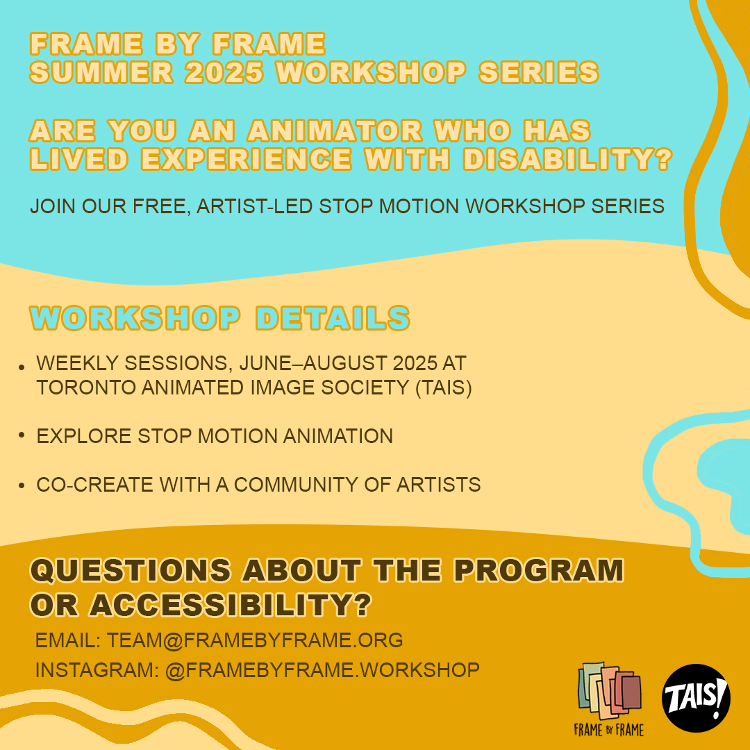 Full page teal and yellow graphic with curvy lines. The text reads: “Are you an animator who has lived experience with disability? Join our free, artist-led stop motion workshop series. Workshop Details: Weekly sessions, June–August 2025 At Toronto Animated Image Society (TAIS) | Explore stop motion animation | Co-create with a community of artists. Questions about the program or accessibility? Email us at team@framebyframe.org Find us on Instagram at @framebyframe.workshop” Frame by Frame and TAIS logo are small and at the lower right side of the page.